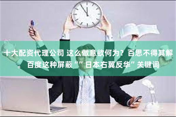 十大配资代理公司 这么做意欲何为？百思不得其解。 百度这种屏蔽“”日本右翼反华”关键词