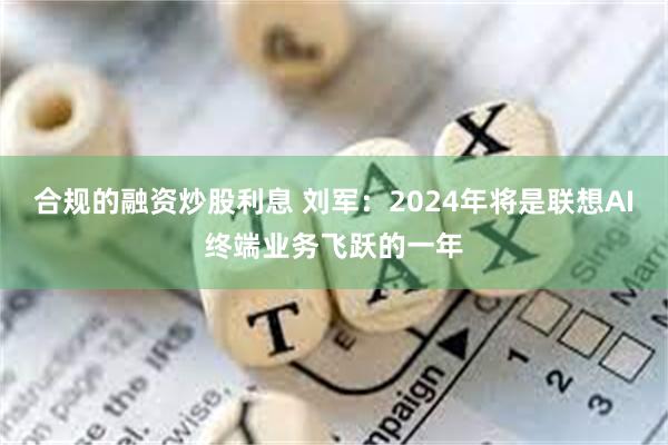 合规的融资炒股利息 刘军：2024年将是联想AI终端业务飞跃的一年