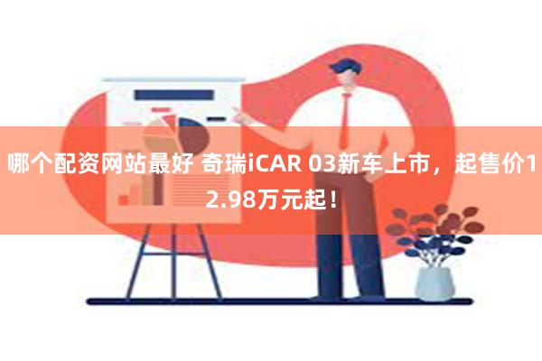 哪个配资网站最好 奇瑞iCAR 03新车上市，起售价12.98万元起！