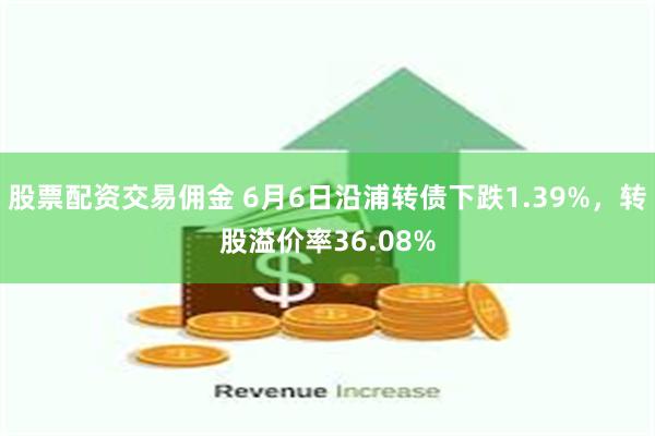 股票配资交易佣金 6月6日沿浦转债下跌1.39%，转股溢价率36.08%