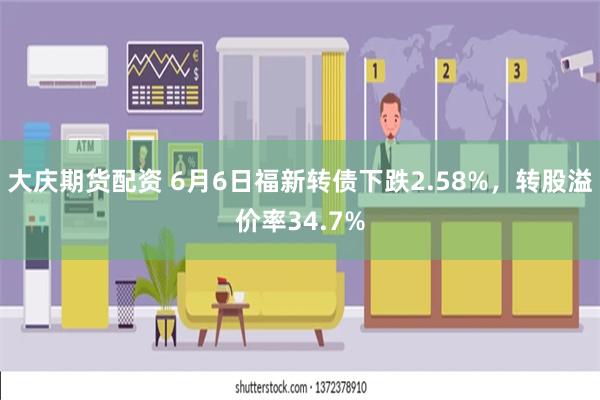 大庆期货配资 6月6日福新转债下跌2.58%，转股溢价率34.7%