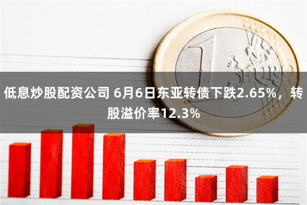 低息炒股配资公司 6月6日东亚转债下跌2.65%，转股溢价率12.3%