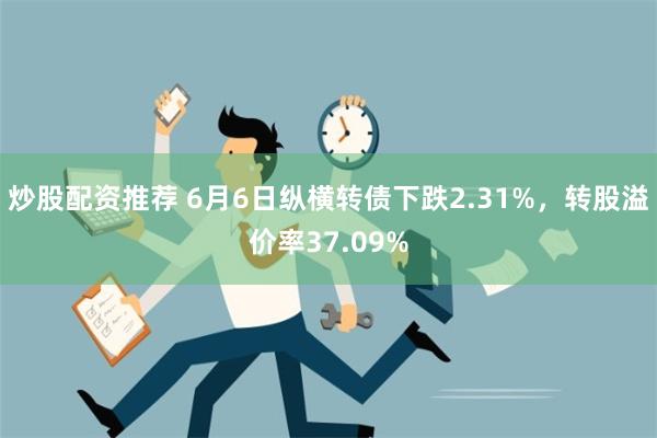 炒股配资推荐 6月6日纵横转债下跌2.31%，转股溢价率37.09%