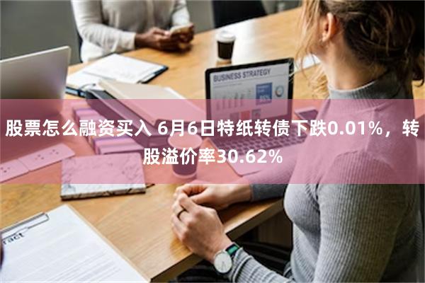 股票怎么融资买入 6月6日特纸转债下跌0.01%，转股溢价率30.62%