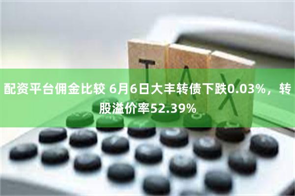 配资平台佣金比较 6月6日大丰转债下跌0.03%，转股溢价率52.39%