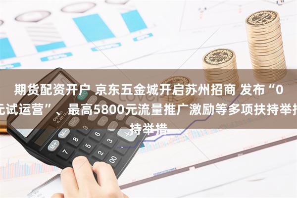 期货配资开户 京东五金城开启苏州招商 发布“0元试运营”、最高5800元流量推广激励等多项扶持举措