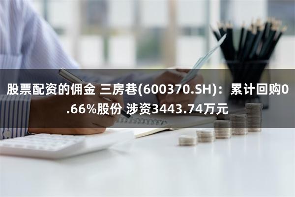 股票配资的佣金 三房巷(600370.SH)：累计回购0.66%股份 涉资3443.74万元