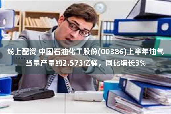 线上配资 中国石油化工股份(00386)上半年油气当量产量约2.573亿桶，同比增长3%