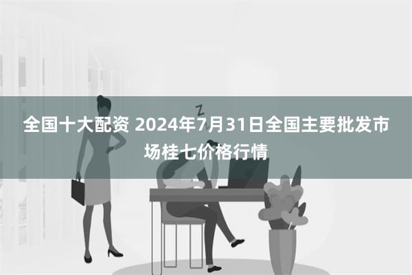 全国十大配资 2024年7月31日全国主要批发市场桂七价格行情