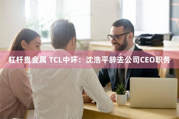 杠杆贵金属 TCL中环：沈浩平辞去公司CEO职务