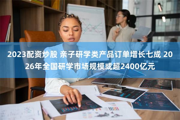 2023配资炒股 亲子研学类产品订单增长七成 2026年全国研学市场规模或超2400亿元