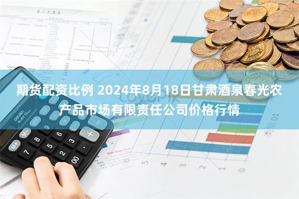 期货配资比例 2024年8月18日甘肃酒泉春光农产品市场有限责任公司价格行情