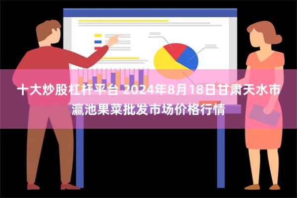 十大炒股杠杆平台 2024年8月18日甘肃天水市瀛池果菜批发市场价格行情