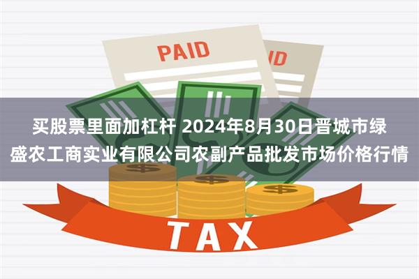 买股票里面加杠杆 2024年8月30日晋城市绿盛农工商实业有限公司农副产品批发市场价格行情