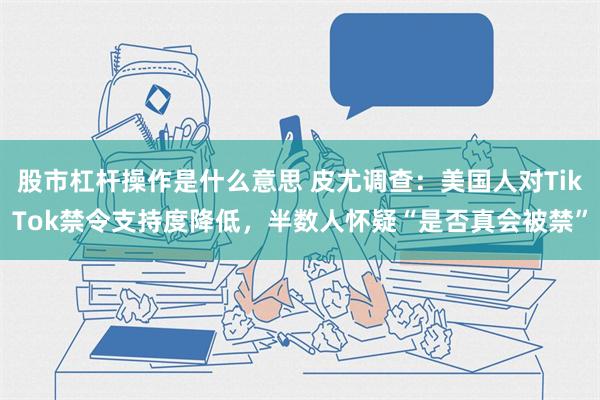 股市杠杆操作是什么意思 皮尤调查：美国人对TikTok禁令支持度降低，半数人怀疑“是否真会被禁”