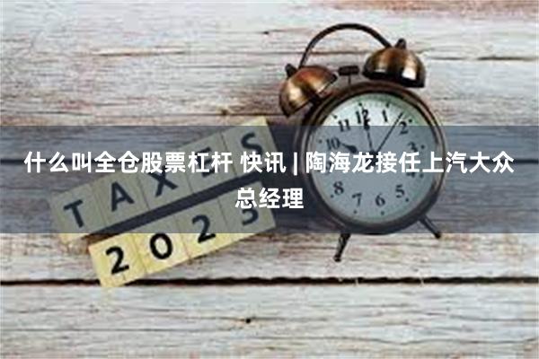 什么叫全仓股票杠杆 快讯 | 陶海龙接任上汽大众总经理