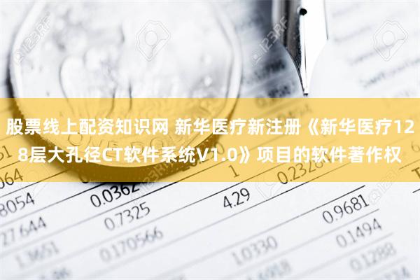 股票线上配资知识网 新华医疗新注册《新华医疗128层大孔径CT软件系统V1.0》项目的软件著作权