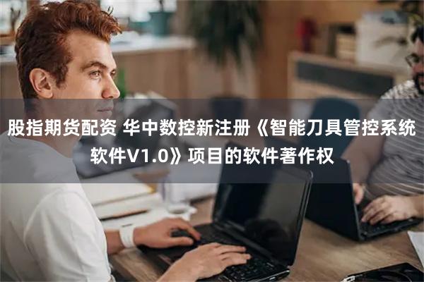 股指期货配资 华中数控新注册《智能刀具管控系统软件V1.0》项目的软件著作权