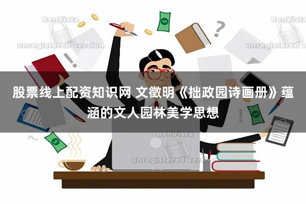 股票线上配资知识网 文徵明《拙政园诗画册》蕴涵的文人园林美学思想