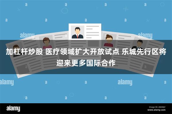 加杠杆炒股 医疗领域扩大开放试点 乐城先行区将迎来更多国际合作