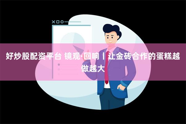 好炒股配资平台 镜观·回响丨让金砖合作的蛋糕越做越大