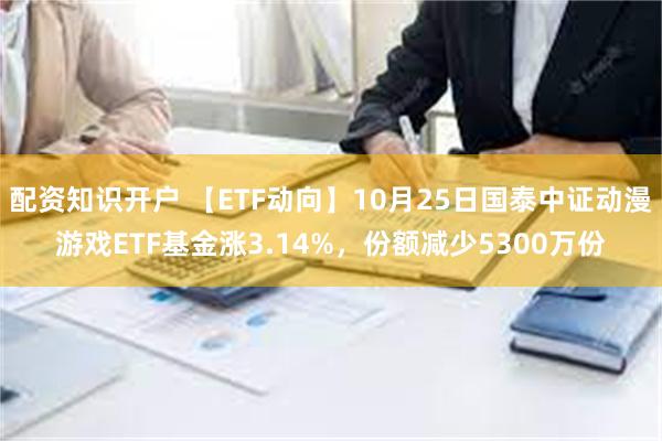 配资知识开户 【ETF动向】10月25日国泰中证动漫游戏ETF基金涨3.14%，份额减少5300万份