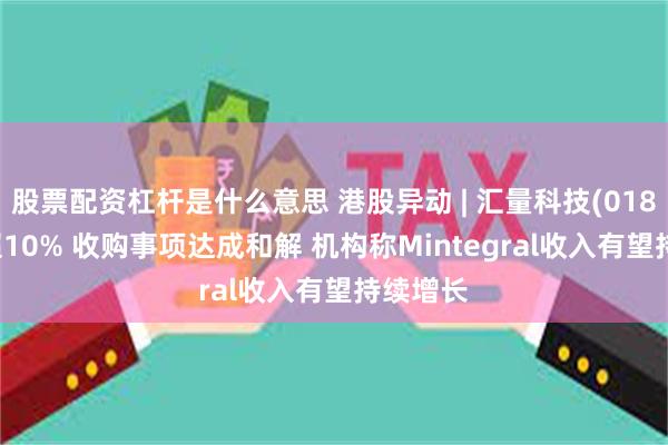 股票配资杠杆是什么意思 港股异动 | 汇量科技(01860)涨超10% 收购事项达成和解 机构称Mintegral收入有望持续增长