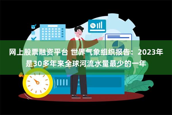 网上股票融资平台 世界气象组织报告：2023年是30多年来全球河流水量最少的一年