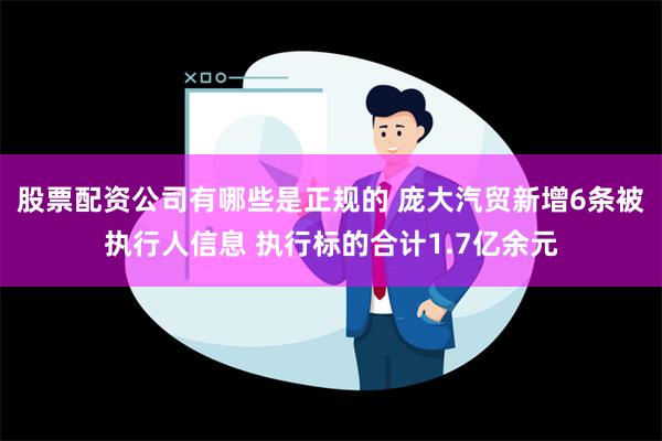 股票配资公司有哪些是正规的 庞大汽贸新增6条被执行人信息 执行标的合计1.7亿余元