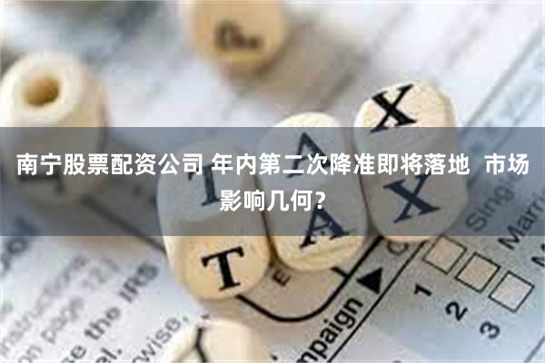 南宁股票配资公司 年内第二次降准即将落地  市场影响几何？