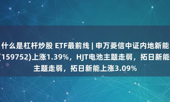 什么是杠杆炒股 ETF最前线 | 申万菱信中证内地新能源主题ETF(159752)上涨1.39%，HJT电池主题走弱，拓日新能上涨3.09%