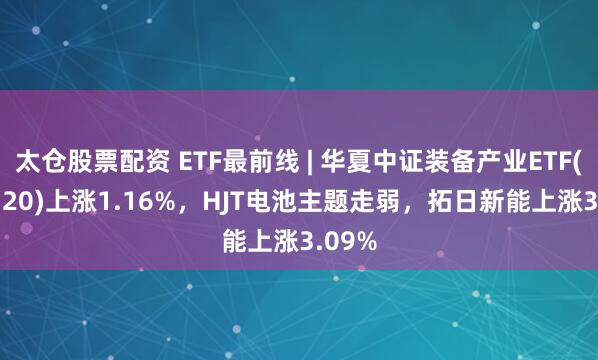 太仓股票配资 ETF最前线 | 华夏中证装备产业ETF(516320)上涨1.16%，HJT电池主题走弱，拓日新能上涨3.09%