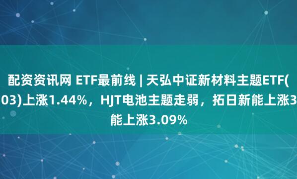 配资资讯网 ETF最前线 | 天弘中证新材料主题ETF(159703)上涨1.44%，HJT电池主题走弱，拓日新能上涨3.09%