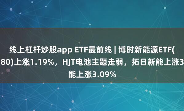 线上杠杆炒股app ETF最前线 | 博时新能源ETF(516580)上涨1.19%，HJT电池主题走弱，拓日新能上涨3.09%