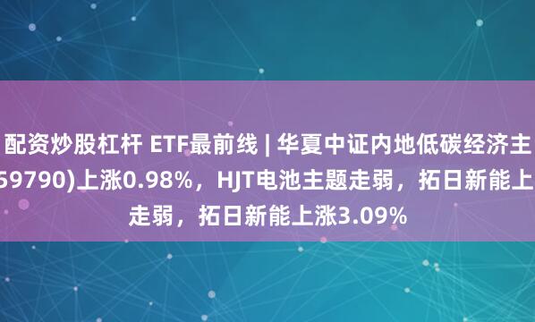 配资炒股杠杆 ETF最前线 | 华夏中证内地低碳经济主题ETF(159790)上涨0.98%，HJT电池主题走弱，拓日新能上涨3.09%