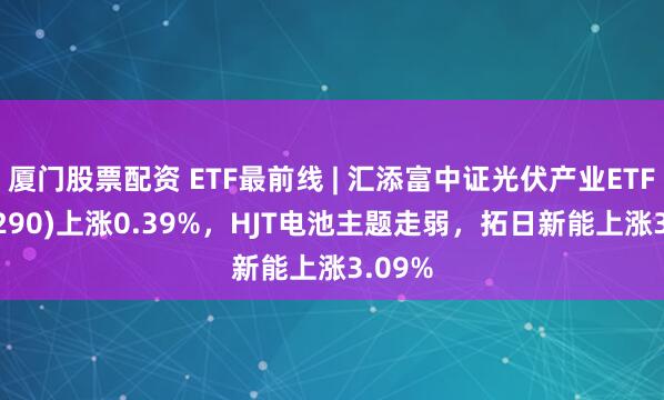 厦门股票配资 ETF最前线 | 汇添富中证光伏产业ETF(516290)上涨0.39%，HJT电池主题走弱，拓日新能上涨3.09%