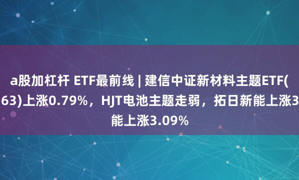 a股加杠杆 ETF最前线 | 建信中证新材料主题ETF(159763)上涨0.79%，HJT电池主题走弱，拓日新能上涨3.09%