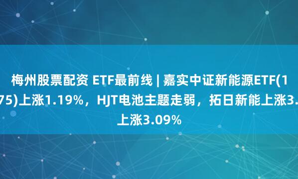 梅州股票配资 ETF最前线 | 嘉实中证新能源ETF(159875)上涨1.19%，HJT电池主题走弱，拓日新能上涨3.09%