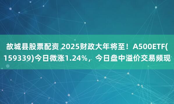 故城县股票配资 2025财政大年将至！A500ETF(159339)今日微涨1.24%，今日盘中溢价交易频现