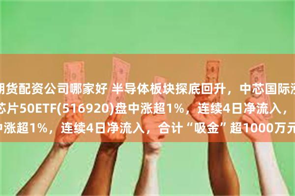 期货配资公司哪家好 半导体板块探底回升，中芯国际涨超2%，最低费率的芯片50ETF(516920)盘中涨超1%，连续4日净流入，合计“吸金”超1000万元！