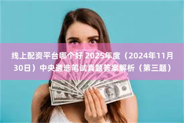 线上配资平台哪个好 2025年度（2024年11月30日）中央遴选笔试真题答案解析（第三题）