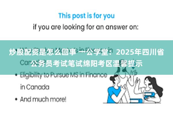 炒股配资是怎么回事 一公学堂：2025年四川省公务员考试笔试绵阳考区温馨提示