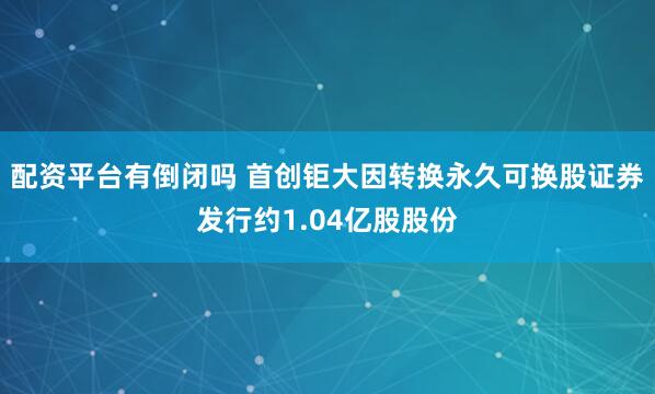 配资平台有倒闭吗 首创钜大因转换永久可换股证券发行约1.04亿股股份