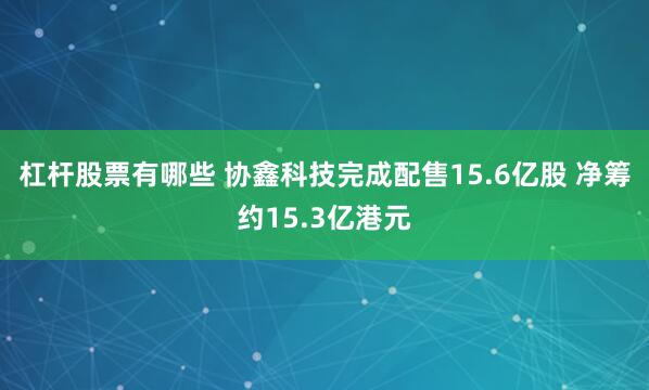 杠杆股票有哪些 协鑫科技完成配售15.6亿股 净筹约15.3亿港元