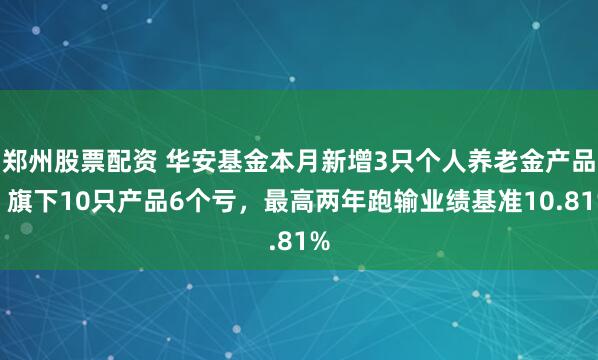 郑州股票配资 华安基金本月新增3只个人养老金产品！旗下10只产品6个亏，最高两年跑输业绩基准10.81%