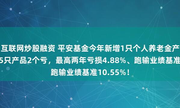 互联网炒股融资 平安基金今年新增1只个人养老金产品！旗下5只产品2个亏，最高两年亏损4.88%、跑输业绩基准10.55%！