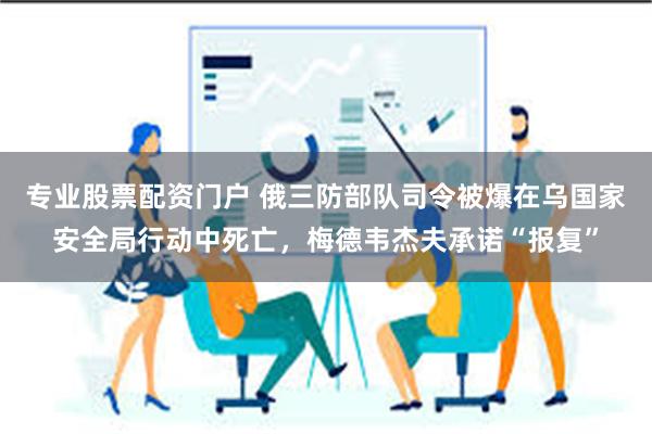 专业股票配资门户 俄三防部队司令被爆在乌国家安全局行动中死亡，梅德韦杰夫承诺“报复”