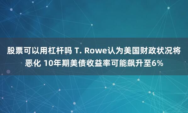 股票可以用杠杆吗 T. Rowe认为美国财政状况将恶化 10年期美债收益率可能飙升至6%