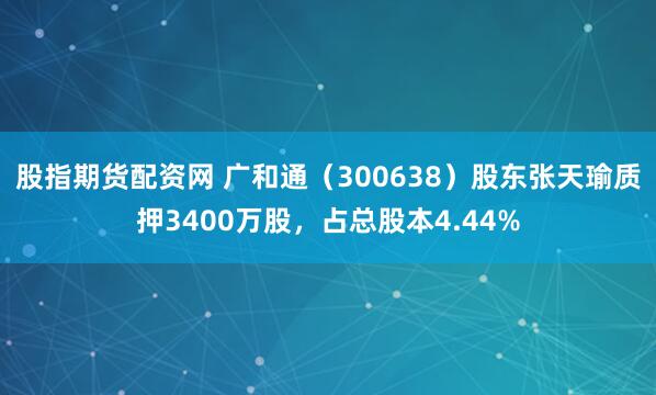 股指期货配资网 广和通（300638）股东张天瑜质押3400万股，占总股本4.44%