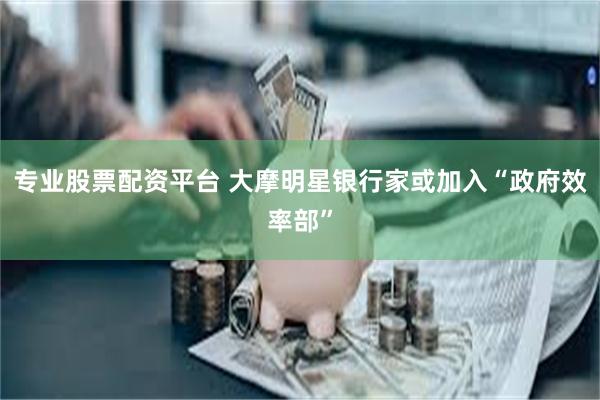 专业股票配资平台 大摩明星银行家或加入“政府效率部”